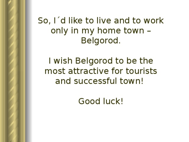 So, I´d like to live and to work only in my home town – Belgorod. I wish Belgorod to be the most attractive for tourists and successful town! Good luck!