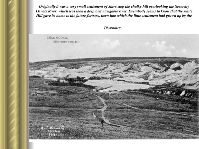 Originally it was a very small settle­ment of Slavs stop the chalky hill overlooking the Seversky Donets River, which was then a deep and navigable river. Everybody seems to know that the white Hill gave its name to the future fortress, town into which the little settlement had grown up by the 16 century.