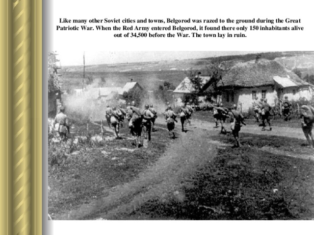 Like many other Soviet cities and towns, Belgorod was razed to the ground during the Great Patriotic War. When the Red Army entered Belgorod, it found there only 150 inhabitants alive out of 34,500 before the War. The town lay in ruin.