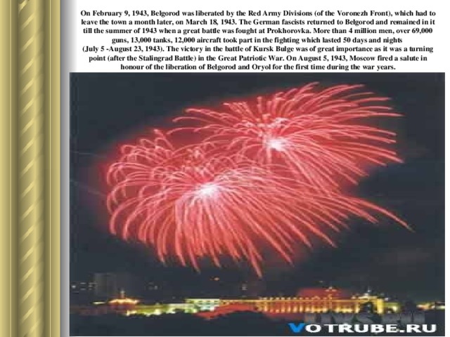 On February 9, 1943, Belgorod was liberated by the Red Army Divisions (of the Voronezh Front), which had to leave the town a month later, on March 18, 1943. The German fascists returned to Belgorod and re­mained in it till the summer of 1943 when a great battle was fought at Prokhorovka. More than 4 million men, over 69,000 guns, 13,000 tanks, 12,000 aircraft took part in the fighting which lasted 50 days and nights  (July 5 -August 23, 1943). The victory in the battle of Kursk Bulge was of great importance as it was a turning point (after the Stalingrad Battle) in the Great Patriotic War. On August 5, 1943, Moscow fired a salute in honour of the liberation of Belgorod and Oryol for the first time during the war years.