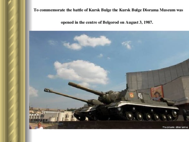 To commemorate the battle of Kursk Bulge the Kursk Bulge Diorama Museum was opened in the centre of Belgorod on August 3, 1987.