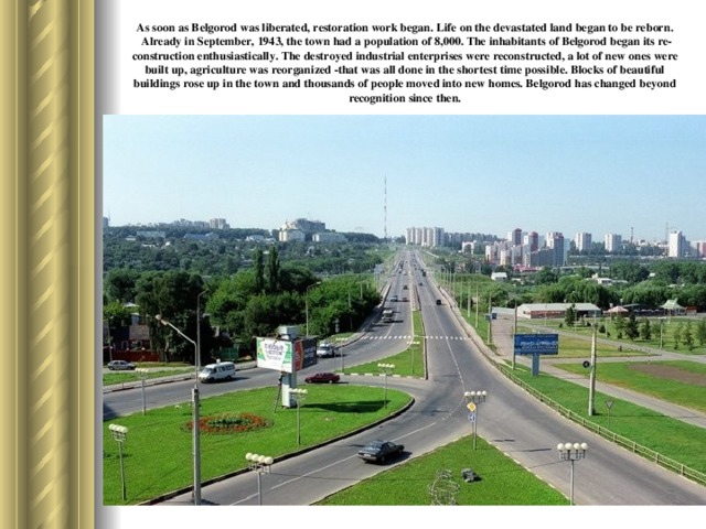As soon as Belgorod was liberated, restoration work began. Life on the devastated land began to be reborn. Already in September, 1943, the town had a population of 8,000. The inhabitants of Belgorod began its re­construction enthusiastically. The destroyed industrial enterprises were reconstructed, a lot of new ones were built up, agriculture was reorganized -that was all done in the shortest time possible. Blocks of beautiful buildings rose up in the town and thousands of people moved into new homes. Belgorod has changed beyond recognition since then.