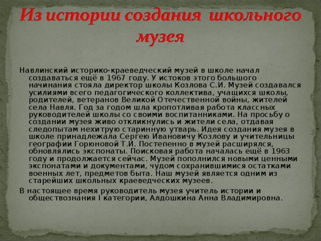 Навлинский историко-краеведческий музей в школе начал создаваться ещё в 1967 году. У истоков этого большого начинания стояла директор школы Козлова С.И. Музей создавался усилиями всего педагогического коллектива, учащихся школы, родителей, ветеранов Великой Отечественной войны, жителей села Навля. Год за годом шла кропотливая работа классных руководителей школы со своими воспитанниками. На просьбу о создании музея живо откликнулись и жители села, отдавая следопытам нехитрую старинную утварь. Идея создания музея в школе принадлежала Сергею Ивановичу Козлову и учительницы географии Горюновой Т.И. Постепенно в музей расширялся, обновлялись экспонаты. Поисковая работа началась ещё в 1963 году и продолжается сейчас. Музей пополнился новыми ценными экспонатами и документами, чудом сохранившимися остатками военных лет, предметов быта. Наш музей является одним из старейших школьных краеведческих музеев. В настоящее время руководитель музея учитель истории и обществознания I категории, Алдошкина Анна Владимировна.  