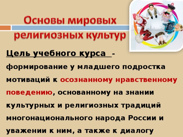 Цель учебного курса - формирование у младшего подростка мотиваций к осознанному нравственному поведению , основанному на знании культурных и религиозных традиций многонационального народа России и уважении к ним, а также к диалогу с представителями других культур и мировоззрений. 