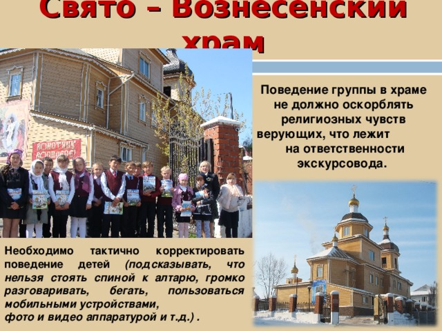 Свято – Вознесенский храм Поведение группы в храме не должно оскорблять религиозных чувств верующих, что лежит на ответственности экскурсовода. Необходимо тактично корректировать поведение детей (подсказывать, что нельзя стоять спиной к алтарю, громко разговаривать, бегать, пользоваться мобильными устройствами, фото и видео аппаратурой и т.д.) . 