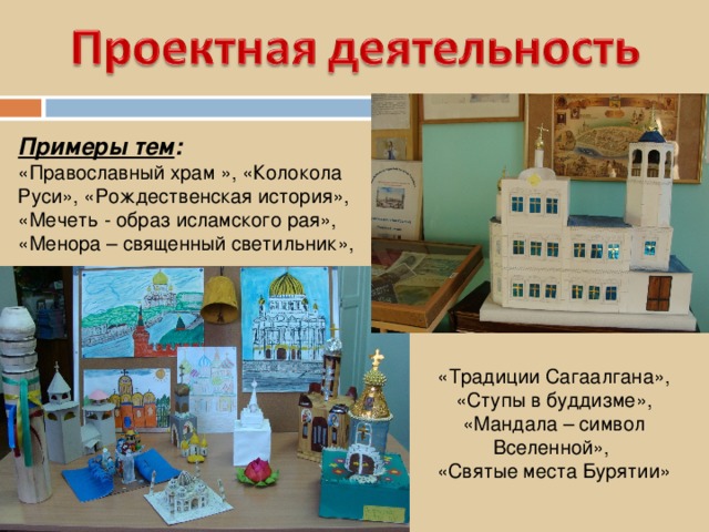Примеры тем :  «Православный храм », «Колокола Руси», «Рождественская история», «Мечеть - образ исламского рая», «Менора – священный светильник», «Традиции Сагаалгана», «Ступы в буддизме», «Мандала – символ Вселенной», «Святые места Бурятии» 