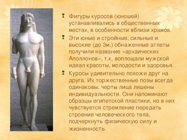 Фигуры куросов (юношей) устанавливались в общественных местах, в особенности вблизи храмов. Эти юные и стройные, сильные и высокие (до 3м.) обнаженные атлеты получили название «архаических Аполлонов», т.к. воплощали мужской идеал красоты, молодости и здоровья. Куросы удивительно похожи друг на друга. Их торжественные позы всегда одинаковы, черты лица лишены индивидуальности. Они напоминают образцы египетской пластики, но в них чувствуется стремление передать строение человеческого тела, подчеркнуть физическую силу и жизненнос ть 