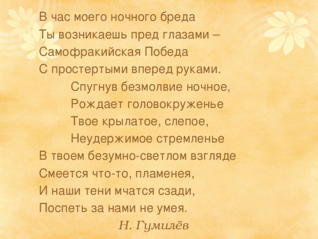  В час моего ночного бреда  Ты возникаешь пред глазами –  Самофракийская Победа  С простертыми вперед руками.    Спугнув безмолвие ночное,    Рождает головокруженье    Твое крылатое, слепое,    Неудержимое стремленье  В твоем безумно-светлом взгляде  Смеется что-то, пламенея,  И наши тени мчатся сзади,  Поспеть за нами не умея.       Н. Гумилёв 