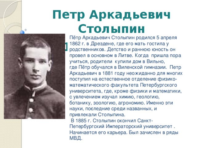 Петр Аркадьевич Столыпин  1862 – 1911гг . Пётр Аркадьевич Столыпин родился 5 апреля 1862 г. в Дрездене, где его мать гостила у родственников. Детство и раннюю юность он провел в основном в Литве. Когда пришла пора учиться, родители купили дом в Вильно, где Пётр обучался в Виленской гимназии.  Петр Аркадьевич в 1881 году неожиданно для многих поступил на естественное отделение физико-математического факультета Петербургского университета, где, кроме физики и математики, с увлечением изучал химию, геологию, ботанику, зоологию, агрономию. Именно эти науки, по­следние среди названных, и привлекали Столыпина.  В 1885 г. Столыпин окончил Санкт-Петербургский Императорский университет . Начинается его карьера. Был зачислен в ряды МВД.    