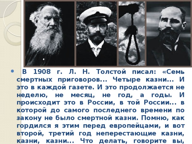  В 1908 г. Л. Н. Толстой писал: «Семь смертных приговоров... Четыре казни... И это в каждой газете. И это продол­жается не неделю, не месяц, не год, а годы. И происходит это в России, в той России... в которой до самого последнего времени по закону не было смертной казни. Помню, как гордился я этим перед европейцами, и вот второй, третий год неперестающие казни, казни, казни... Что делать, говорите вы, чтобы теперь успокоить народ? Как прекратить те злодейства, которые совершаются?»  