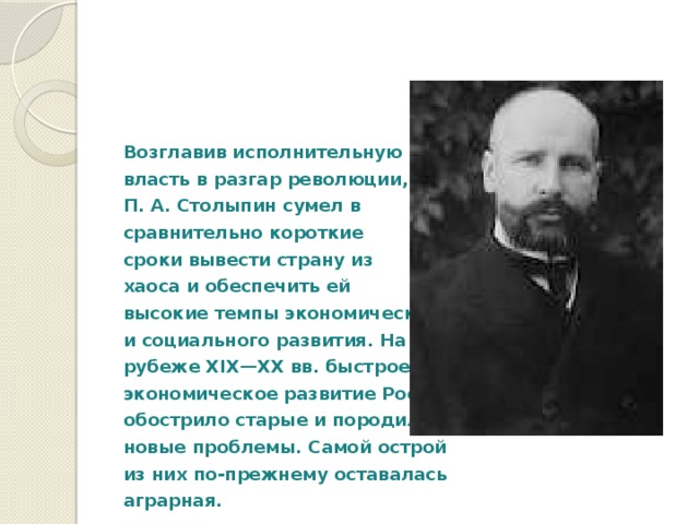  Возглавив исполнительную власть в разгар революции, П. А. Столыпин сумел в сравнительно короткие сроки вывести страну из хаоса и обеспечить ей высокие темпы экономического и социального развития. На рубеже XIX—XX вв. быстрое экономическое развитие России обострило старые и породило новые проблемы. Самой острой из них по-прежнему оставалась аграрная. 