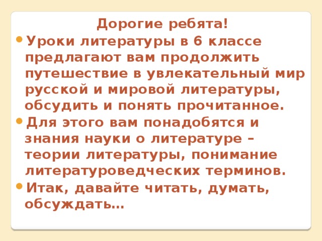 Дорогие ребята! Уроки литературы в 6 классе предлагают вам продолжить путешествие в увлекательный мир русской и мировой литературы, обсудить и понять прочитанное. Для этого вам понадобятся и знания науки о литературе – теории литературы, понимание литературоведческих терминов. Итак, давайте читать, думать, обсуждать… 