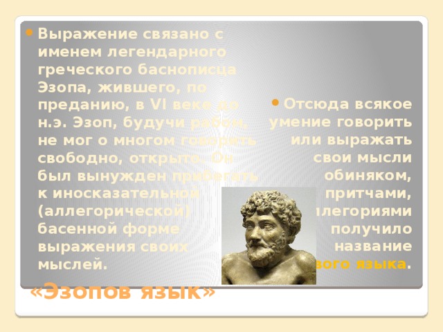 Отсюда всякое умение говорить или выражать свои мысли обиняком, притчами, аллегориями получило название эзопового языка . Выражение связано с именем легендарного греческого баснописца Эзопа, жившего, по преданию, в VI веке до н.э. Эзоп, будучи рабом, не мог о многом говорить свободно, открыто. Он был вынужден прибегать к иносказательной (аллегорической) басенной форме выражения своих мыслей. «Эзопов язык» 