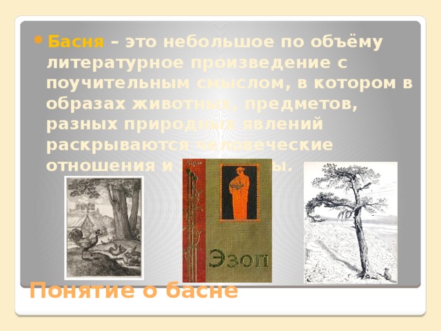 Басня – это небольшое по объёму литературное произведение с поучительным смыслом, в котором в образах животных, предметов, разных природных явлений раскрываются человеческие отношения и характеры. Понятие о басне 