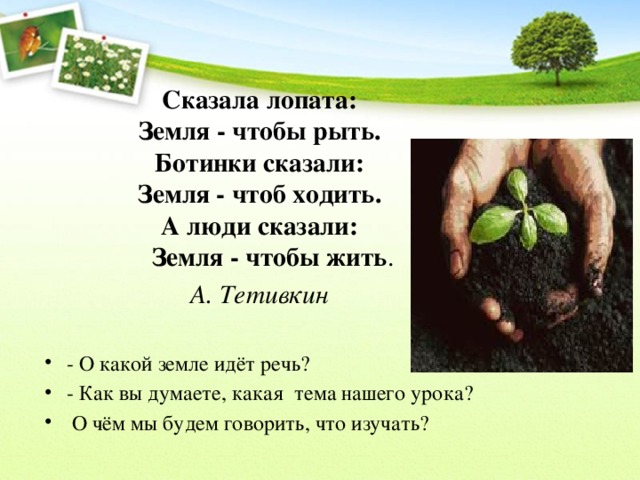 Сказала лопата:  Земля - чтобы рыть.  Ботинки сказали:  Земля - чтоб ходить.  А люди сказали:  Земля - чтобы жить . А. Тетивкин - О какой земле идёт речь? - Как вы думаете, какая тема нашего урока?  О чём мы будем говорить, что изучать? 