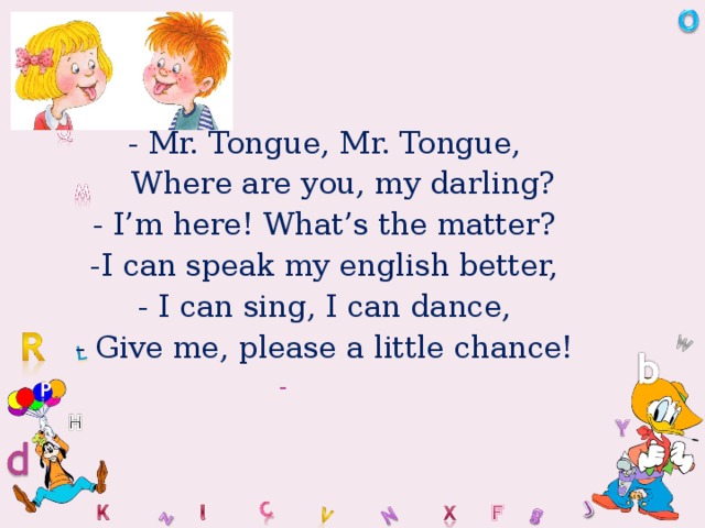 - Mr. Tongue, Mr. Tongue,  Where are you, my darling? - I’m here! What’s the matter? -I can speak my english better, - I can sing, I can dance, - Give me, please a little chance!  