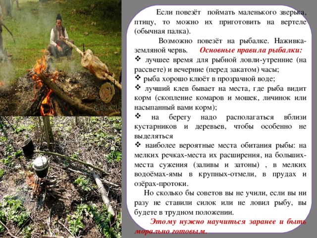  Если повезёт поймать маленького зверька, птицу, то можно их приготовить на вертеле (обычная палка).  Возможно повезёт на рыбалке. Наживка-земляной червь. Основные правила рыбалки:  лучшее время для рыбной ловли-утренние (на рассвете) и вечерние (перед закатом) часы;  рыба хорошо клюёт в прозрачной воде;  лучший клев бывает на места, где рыба видит корм (скопление комаров и мошек, личинок или насыпанный вами корм);  на берегу надо располагаться вблизи кустарников и деревьев, чтобы особенно не выделяться  наиболее вероятные места обитания рыбы: на мелких речках-места их расширения, на больших-места сужения (заливы и затоны) , в мелких водоёмах-ямы в крупных-отмели, в прудах и озёрах-протоки.  Но сколько бы советов вы не учили, если вы ни разу не ставили силок или не ловил рыбу, вы будете в трудном положении.  Этому нужно научиться заранее и быть морально готовым.   
