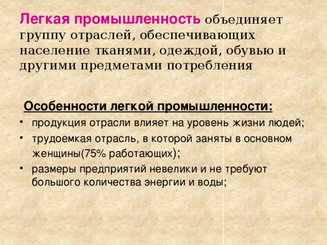 Легкая промышленность  объединяет группу отраслей, обеспечивающих население тканями, одеждой, обувью и другими предметами потребления  Особенности легкой промышленности: продукция отрасли влияет на уровень жизни людей; трудоемкая отрасль, в которой заняты в основном женщины(75% работающих ); размеры предприятий невелики и не требуют большого количества энергии и воды; 