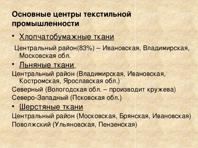 Основные центры текстильной промышленности Хлопчатобумажные ткани  Центральный район(83%) –  Ивановская, Владимирская, Московская обл. Льняные ткани   Центральный район (Владимирская, Ивановская, Костромская, Ярославская обл.) Северный (Вологодская обл. – производит кружева) Северо-Западный (Псковская обл.) Шерстяные ткани Центральный район (Московская, Брянская, Ивановская) Поволжский (Ульяновская, Пензенская) 