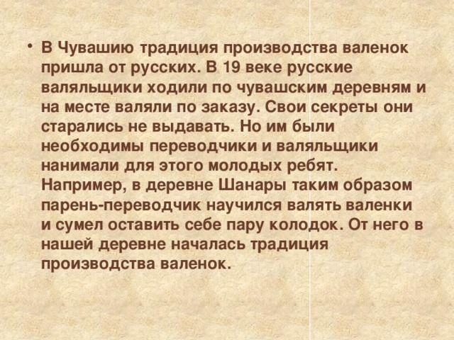 В Чувашию традиция производства валенок пришла от русских. В 19 веке русские валяльщики ходили по чувашским деревням и на месте валяли по заказу. Свои секреты они старались не выдавать. Но им были необходимы переводчики и валяльщики нанимали для этого молодых ребят. Например, в деревне Шанары таким образом парень-переводчик научился валять валенки и сумел оставить себе пару колодок. От него в нашей деревне началась традиция производства валенок. 