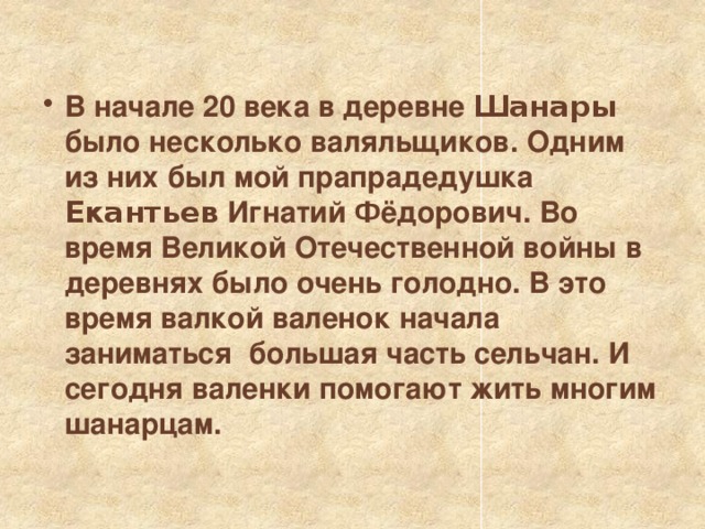  В начале 20 века в деревне Шанары было несколько валяльщиков. Одним из них был мой прапрадедушка Екантьев Игнатий Фёдорович. Во время Великой Отечественной войны в деревнях было очень голодно. В это время валкой валенок начала заниматься большая часть сельчан. И сегодня валенки помогают жить многим шанарцам. 