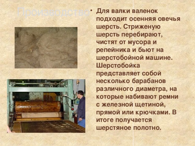 Производство Для валки валенок подходит осенняя овечья шерсть. Стриженую шерсть перебирают, чистят от мусора и репейника и бьют на шерстобойной машине. Шерстобойка представляет собой несколько барабанов различного диаметра, на которые набивают ремни с железной щетиной, прямой или крючками. В итоге получается шерстяное полотно. 