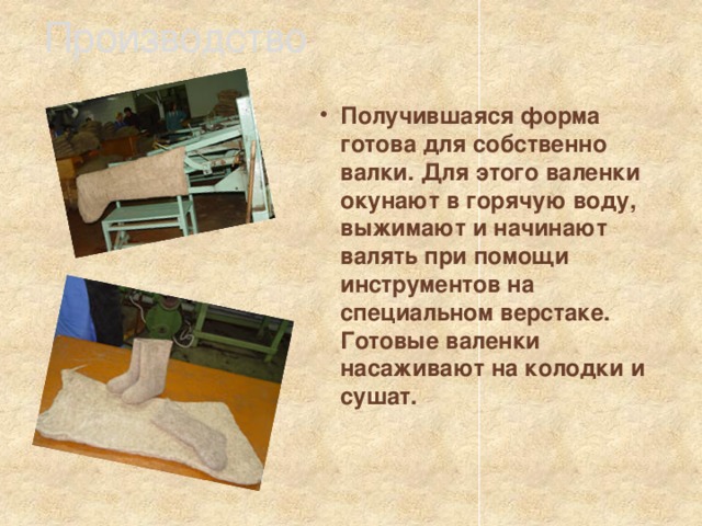 Производство  Получившаяся форма готова для собственно валки. Для этого валенки окунают в горячую воду, выжимают и начинают валять при помощи инструментов на специальном верстаке. Готовые валенки насаживают на колодки и сушат.  