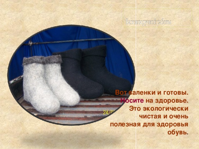 Вот валенки и готовы.  Носите на здоровье. Это экологически чистая и очень полезная для здоровья обувь . 
