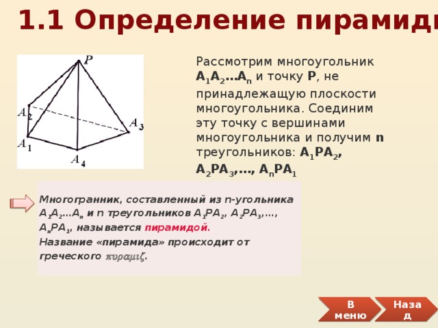  1.1 Определение пирамиды Рассмотрим многоугольник А 1 А 2 … А n и точку Р , не принадлежащую плоскости многоугольника. Соединим эту точку с вершинами многоугольника и получим n треугольников: А 1 РА 2 , А 2 РА 3 , … , А n РА 1 Многогранник, составленный из n-угольника А 1 А 2 …А n и n треугольников А 1 РА 2 , А 2 РА 3 ,…, А n РА 1 , называется пирамидой.   Название «пирамида» происходит от греческого puramiz . В меню Назад 