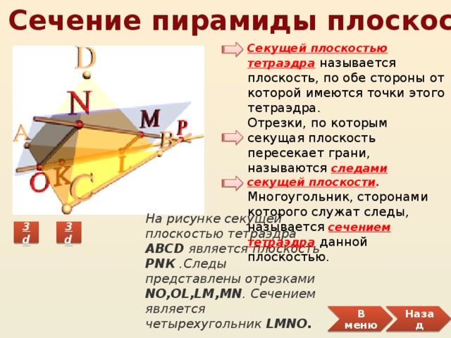 1.5 Сечение пирамиды плоскостью Секущей плоскостью тетраэдра  называется плоскость, по обе стороны от которой имеются точки этого тетраэдра. Отрезки, по которым секущая плоскость пересекает грани, называются  следами секущей плоскости . Многоугольник, сторонами которого служат следы, называется сечением тетраэдра  данной плоскостью. На рисунке секущей плоскостью тетраэдра ABCD является плоскость PNК .Следы представлены отрезками NO,OL,LM,MN . Сечением является четырехугольник LMNO. В меню Назад 