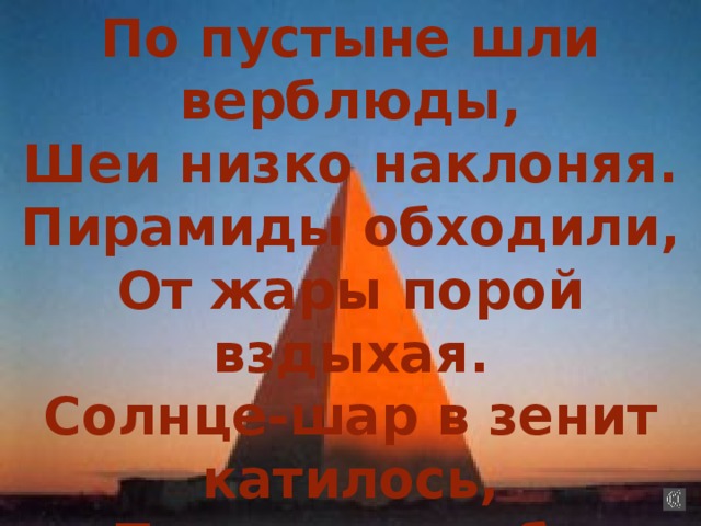 По пустыне шли верблюды, Шеи низко наклоняя. Пирамиды обходили, От жары порой вздыхая. Солнце-шар в зенит катилось, Плоскость неба рассекая. Как бы жили мы на свете,  Геометрии не зная? 