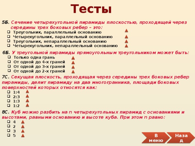 Тесты 5Б. Сечение четырехугольной пирамиды плоскостью, проходящей через  середины трех боковых ребер – это:  Треугольник, параллельный основанию  Четырехугольник, параллельный основанию  Треугольник, непараллельный основанию  Четырехугольник, непараллельный основанию  Треугольник, параллельный основанию  Четырехугольник, параллельный основанию  Треугольник, непараллельный основанию  Четырехугольник, непараллельный основанию 6Б. У треугольной пирамиды прямоугольным треугольником может быть:  Только одна грань  От одной до 4-х граней  От одной до 3-х граней  От одной до 2-х граней  Только одна грань  От одной до 4-х граней  От одной до 3-х граней  От одной до 2-х граней 7С. Секущая плоскость, проходящая через середины трех боковых ребер пирамиды, делит пирамиду на два многогранника, площади боковых поверхностей которых относятся как:  1:4  2:3  1:3  1:2  1:4  2:3  1:3  1:2 8С. Куб можно разбить нa n четырехугольных пирамид с основаниями и высотами, равными основанию и высоте куба. При этом n равно:  4  2  3  5  4  2  3  5 Назад В меню 