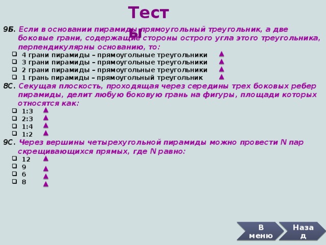 Тесты 9Б. Если в основании пирамиды прямоугольный треугольник, а две  боковые грани, содержащие стороны острого угла этого треугольника,  перпендикулярны основанию, то:  4 грани пирамиды – прямоугольные треугольники  3 грани пирамиды – прямоугольные треугольники  2 грани пирамиды – прямоугольные треугольники  1 грань пирамиды – прямоугольный треугольник  4 грани пирамиды – прямоугольные треугольники  3 грани пирамиды – прямоугольные треугольники  2 грани пирамиды – прямоугольные треугольники  1 грань пирамиды – прямоугольный треугольник 8С. Секущая плоскость, проходящая через середины трех боковых ребер  пирамиды, делит любую боковую грань на фигуры, площади которых  относятся как:  1:3  2:3  1:4  1:2  1:3  2:3  1:4  1:2 9С. Через вершины четырехугольной пирамиды можно провести N пар  скрещивающихся прямых, где N равно:  12  9  6  8  12  9  6  8 В меню Назад 