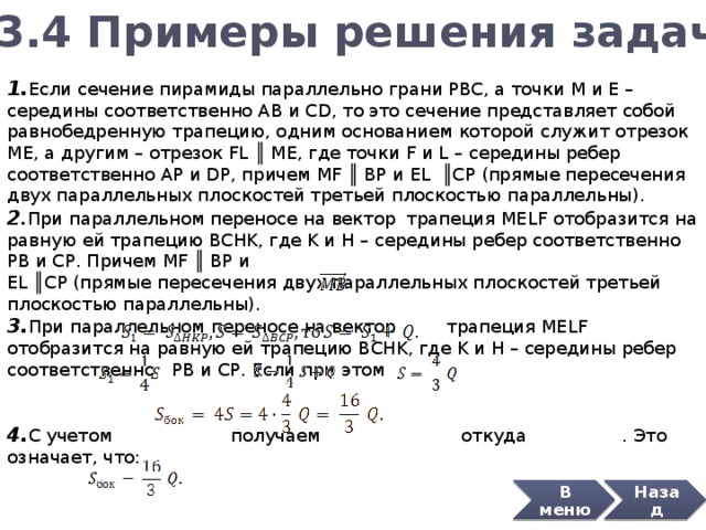 3.4 Примеры решения задач 1. Если сечение пирамиды параллельно грани PBC, а точки M и E – середины соответственно AB и CD, то это сечение представляет собой равнобедренную трапецию, одним основанием которой служит отрезок ME, а другим – отрезок FL ║ ME, где точки F и L – середины ребер соответственно AP и DP, причем MF ║ BP и EL ║ CP (прямые пересечения двух параллельных плоскостей третьей плоскостью параллельны). 2 . При параллельном переносе на вектор трапеция MELF отобразится на равную ей трапецию BCHK, где K и H – середины ребер соответственно PB и CP. Причем MF ║ BP и EL ║ CP (прямые пересечения двух параллельных плоскостей третьей плоскостью параллельны). 3. При параллельном переносе на вектор трапеция MELF отобразится на равную ей трапецию BCHK, где K и H – середины ребер соответственно PB и CP. Если при этом 4. С учетом получаем откуда . Это означает, что: Ответ: Назад В меню 