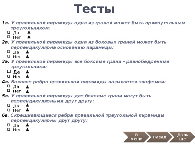 Тесты 1а. У правильной пирамиды одна из граней может быть прямоугольным  треугольником:  Да  Нет  Да  Нет 2а. У правильной пирамиды одна из боковых граней может быть  перпендикулярна основанию пирамиды:  Да  Нет  Да  Нет 3а. У правильной пирамиды все боковые грани – равнобедренные  треугольники:  Да  Нет  Да  Нет 4а. Боковое ребро правильной пирамиды называется апофемой:  Да  Нет  Да  Нет 5а. У правильной пирамиды две боковые грани могут быть  перпендикулярными друг другу:  Да  Нет  Да  Нет 6в. Скрещивающиеся ребра правильной треугольной пирамиды  перпендикулярны друг другу:  Да  Нет  Да  Нет В меню Назад Дальше 