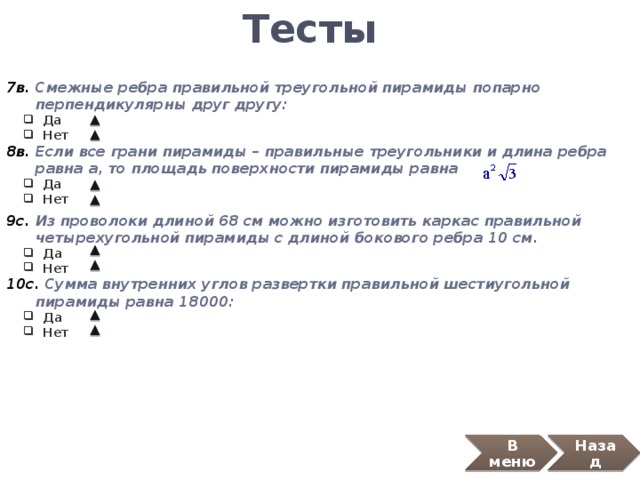 Тесты 7в. Смежные ребра правильной треугольной пирамиды попарно  перпендикулярны друг другу:  Да  Нет  Да  Нет 8в. Если все грани пирамиды – правильные треугольники и длина ребра  равна а, то площадь поверхности пирамиды равна  Да  Нет  Да  Нет 9с. Из проволоки длиной 68 см можно изготовить каркас правильной  четырехугольной пирамиды с длиной бокового ребра 10 см.  Да  Нет  Да  Нет 10с. Сумма внутренних углов развертки правильной шестиугольной  пирамиды равна 18000:  Да  Нет  Да  Нет В меню Назад 