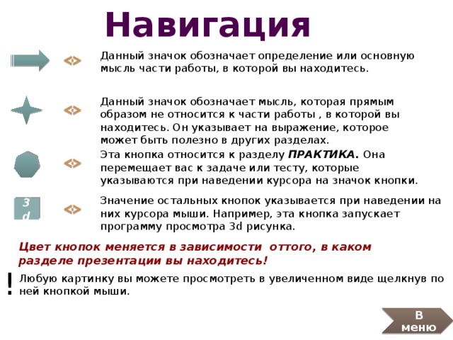 Навигация Данный значок обозначает определение или основную мысль части работы, в которой вы находитесь. Данный значок обозначает мысль, которая прямым образом не относится к части работы , в которой вы находитесь. Он указывает на выражение, которое может быть полезно в других разделах. Эта кнопка относится к разделу ПРАКТИКА. Она перемещает вас к задаче или тесту, которые указываются при наведении курсора на значок кнопки.  Значение остальных кнопок указывается при наведении на них курсора мыши. Например, эта кнопка запускает программу просмотра 3d рисунка. 3d Цвет кнопок меняется в зависимости оттого, в каком разделе презентации вы находитесь! ! Любую картинку вы можете просмотреть в увеличенном виде щелкнув по ней кнопкой мыши. В меню 