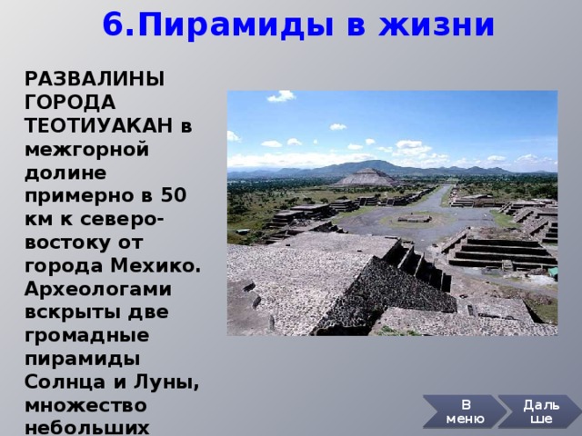 6.Пирамиды в жизни РАЗВАЛИНЫ ГОРОДА ТЕОТИУАКАН в межгорной долине примерно в 50 км к северо-востоку от города Мехико. Археологами вскрыты две громадные пирамиды Солнца и Луны, множество небольших пирамид и других построек. В меню Дальше 