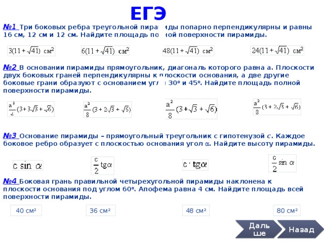 ЕГЭ № 1 Три боковых ребра треугольной пирамиды попарно перпендикулярны и равны 16 см, 12 см и 12 см. Найдите площадь полной поверхности пирамиды. № 2 В основании пирамиды прямоугольник, диагональ которого равна а. Плоскости двух боковых граней перпендикулярны к плоскости основания, а две другие боковые грани образуют с основанием углы 30 0 и 45 0 . Найдите площадь полной поверхности пирамиды. № 3 Основание пирамиды – прямоугольный треугольник с гипотенузой с . Каждое боковое ребро образует с плоскостью основания угол a . Найдите высоту пирамиды. № 4 Боковая грань правильной четырехугольной пирамиды наклонена к плоскости основания под углом 60 0 . Апофема равна 4 см. Найдите площадь всей поверхности пирамиды.  40 см 2  80 см 2 48 см 2 36 см 2  Дальше Назад 