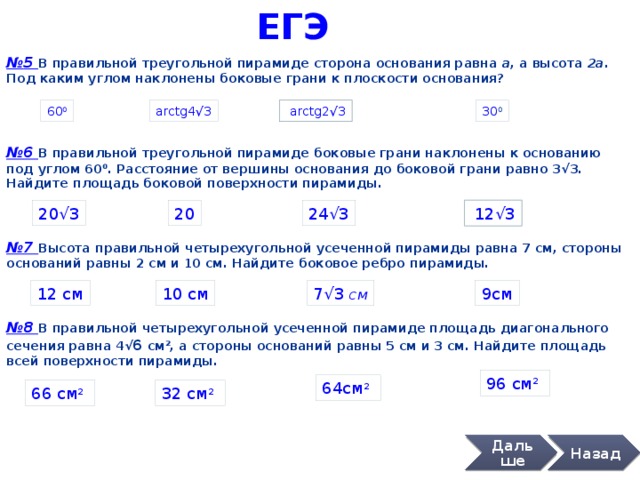 ЕГЭ № 7 Высота правильной четырехугольной усеченной пирамиды равна 7 см, стороны оснований равны 2 см и 10 см. Найдите боковое ребро пирамиды. 9см № 5 В правильной треугольной пирамиде сторона основания равна а , а высота 2а . Под каким углом наклонены боковые грани к плоскости основания? 60 0 arctg4 √3 30 0  arctg2 √3 № 6 В правильной треугольной пирамиде боковые грани наклонены к основанию под углом 60 0 . Расстояние от вершины основания до боковой грани равно 3 √3. Найдите площадь боковой поверхности пирамиды. 24 √3 20 20 √3  12 √3 12 см 10 см 7 √3 см № 8 В правильной четырехугольной усеченной пирамиде площадь диагонального сечения равна 4 √ 6 см 2 , а стороны оснований равны 5 см и 3 см. Найдите площадь всей поверхности пирамиды. 96 см 2  64см 2  66 см 2  32 см 2  Дальше Назад 