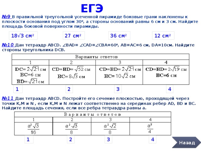 ЕГЭ № 9 В правильной треугольной усеченной пирамиде боковые грани наклонены к плоскости основания под углом 30 0 , а стороны оснований равны 6 см и 3 см. Найдите площадь боковой поверхности пирамиды. 18 √3 см 2  27 см 2  36 см 2  12 см 2  № 10 Дан тетраэдр АВСD. Ð BАD= Ð САD= Ð CBA=60 0 , AВ=АC=6 см, DА=10cм. Найдите стороны треугольника DСВ. 2 3 4 1 № 11 Дан тетраэдр АВСD. Постройте его сечение плоскостью, проходящей через точки K,М и N , если K,М и N лежат соответственно на серединах ребер AD, ВD и ВC. Найдите площадь сечения, если все ребра тетраэдра равны а. 1 2 3 4 Назад 