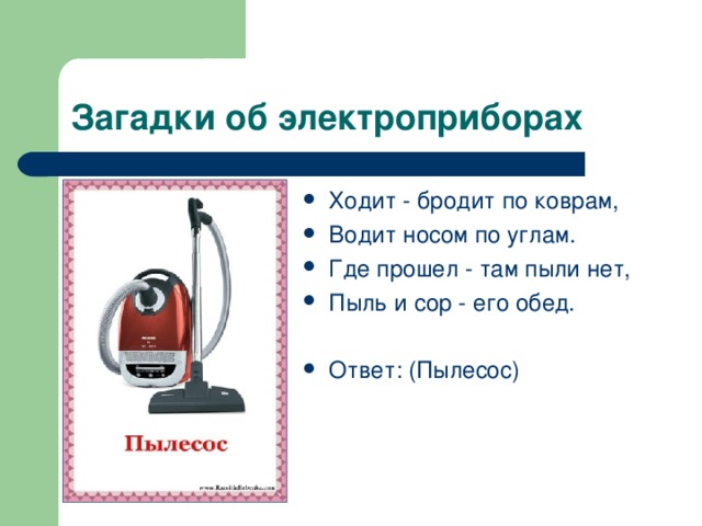 Ходит - бродит по коврам, Водит носом по углам. Где прошел - там пыли нет, Пыль и сор - его обед.  Ответ: (Пылесос) 