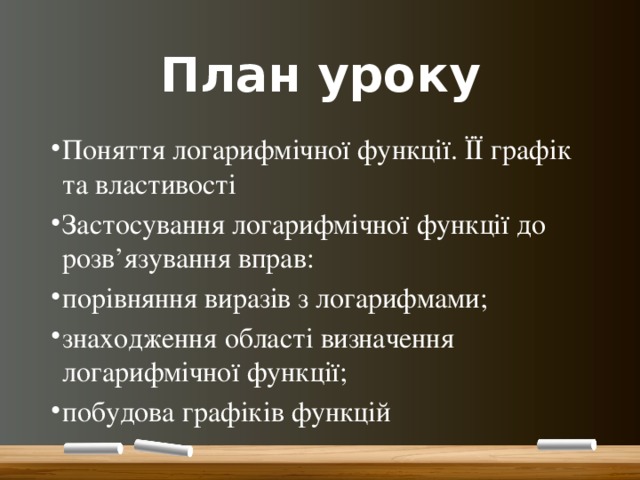План уроку Поняття логарифмічної функції. ЇЇ графік та властивості Застосування логарифмічної функції до розв’язування вправ: порівняння виразів з логарифмами; знаходження області визначення логарифмічної функції; побудова графіків функцій 