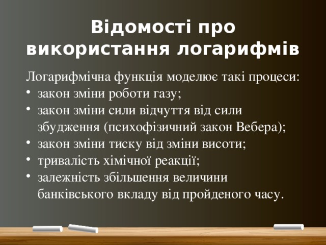 Відомості про використання логарифмів Логарифмічна функція моделює такі процеси: закон зміни роботи газу; закон зміни сили відчуття від сили збудження (психофізичний закон Вебера); закон зміни тиску від зміни висоти; тривалість хімічної реакції; залежність збільшення величини банківського вкладу від пройденого часу. 