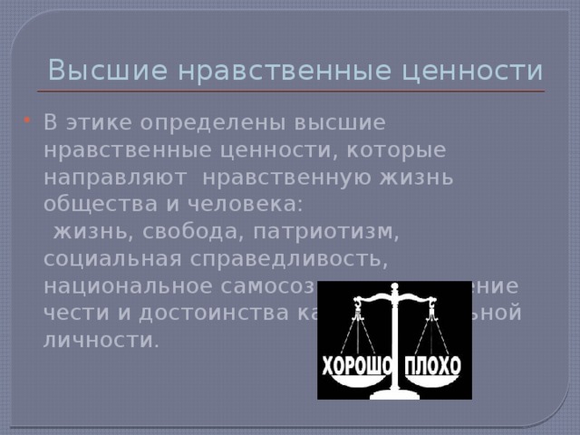 Высшие нравственные ценности В этике определены высшие нравственные ценности, которые направляют нравственную жизнь общества и человека:  жизнь, свобода, патриотизм, социальная справедливость, национальное самосознание, уважение чести и достоинства каждой отдельной личности. 