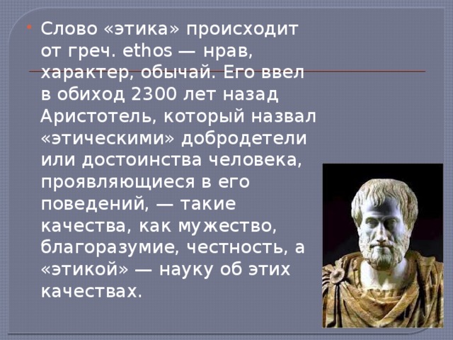 Слово «этика» происходит от греч. ethos — нрав, характер, обычай. Его ввел в обиход 2300 лет назад Аристотель, который назвал «этическими» добродетели или достоинства человека, проявляющиеся в его поведений, — такие качества, как мужество, благоразумие, честность, а «этикой» — науку об этих качествах. 