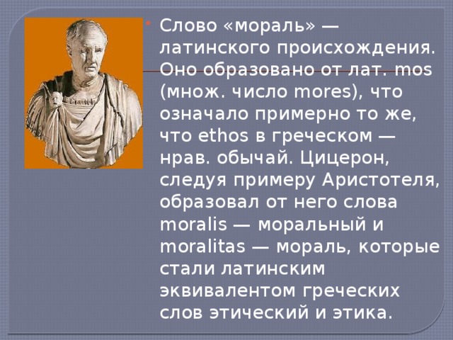 Слово «мораль» — латинского происхождения. Оно образовано от лат. mos (множ. число mores), что означало примерно то же, что ethos в греческом — нрав. обычай. Цицерон, следуя примеру Аристотеля, образовал от него слова moralis — моральный и moralitas — мораль, которые стали латинским эквивалентом греческих слов этический и этика. 