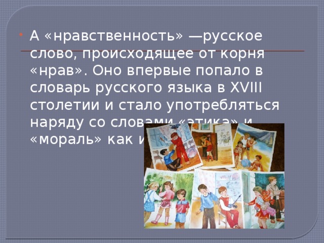 А «нравственность» —русское слово, происходящее от корня «нрав». Оно впервые попало в словарь русского языка в XVIII столетии и стало употребляться наряду со словами «этика» и «мораль» как их синоним. 