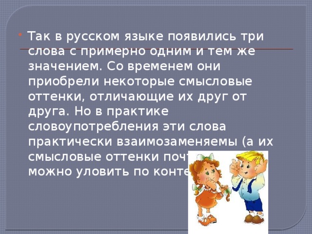 Так в русском языке появились три слова с примерно одним и тем же значением. Со временем они приобрели некоторые смысловые оттенки, отличающие их друг от друга. Но в практике словоупотребления эти слова практически взаимозаменяемы (а их смысловые оттенки почти всегда можно уловить по контексту).    