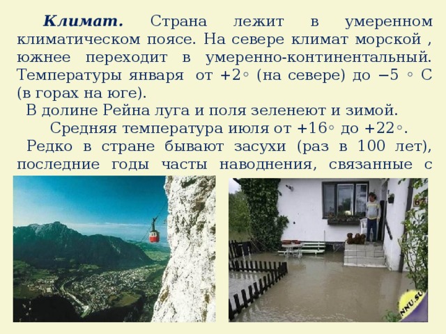  Климат. Страна лежит в умеренном климатическом поясе. На севере климат морской , южнее переходит в умеренно-континентальный. Температуры января   от +2◦ (на севере) до −5 ◦ С (в горах на юге).  В долине Рейна луга и поля зеленеют и зимой.  Средняя температура июля от +16◦ до +22◦.  Редко в стране бывают засухи (раз в 100 лет), последние годы часты наводнения, связанные с сильными ливнями. 